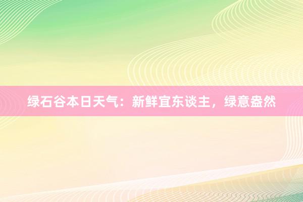 绿石谷本日天气：新鲜宜东谈主，绿意盎然